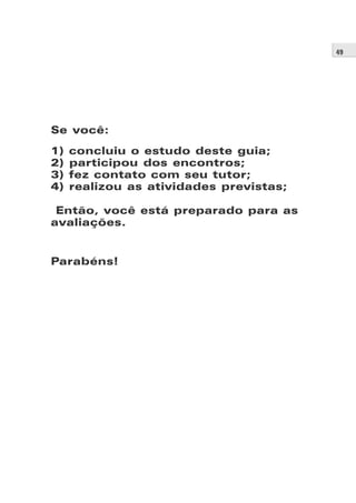 49




Se você:
1)   concluiu o estudo deste guia;
2)   participou dos encontros;
3)   fez contato com seu tutor;
4)   realizou as atividades previstas;

 Então, você está preparado para as
avaliações.


Parabéns!
 