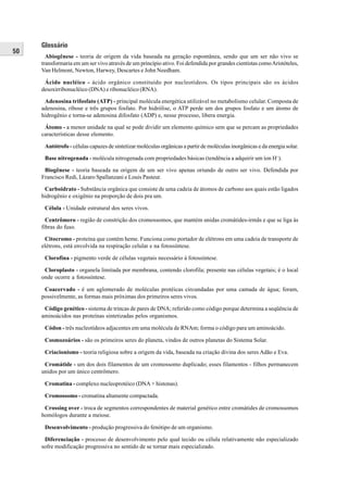 Glossário
50
       Abiogênese - teoria de origem da vida baseada na geração espontânea, sendo que um ser não vivo se
     transformaria em um ser vivo através de um princípio ativo. Foi defendida por grandes cientistas como Aristóteles,
     Van Helmont, Newton, Harwey, Descartes e John Needham.

      Ácido nucléico - ácido orgânico constituído por nucleotídeos. Os tipos principais são os ácidos
     desoxirribonucléico (DNA) e ribonucléico (RNA).

      Adenosina trifosfato (ATP) - principal molécula energética utilizável no metabolismo celular. Composta de
     adenosina, ribose e três grupos fosfato. Por hidrólise, o ATP perde um dos grupos fosfato e um átomo de
     hidrogênio e torna-se adenosina difosfato (ADP) e, nesse processo, libera energia.

      Átomo - a menor unidade na qual se pode dividir um elemento químico sem que se percam as propriedades
     características desse elemento.

      Autótrofo - células capazes de sintetizar moléculas orgânicas a partir de moléculas inorgânicas e da energia solar.

      Base nitrogenada - molécula nitrogenada com propriedades básicas (tendência a adquirir um íon H+).

      Biogênese - teoria baseada na origem de um ser vivo apenas oriundo de outro ser vivo. Defendida por
     Francisco Redi, Lázaro Spallanzani e Louis Pasteur.

      Carboidrato - Substância orgânica que consiste de uma cadeia de átomos de carbono aos quais estão ligados
     hidrogênio e oxigênio na proporção de dois pra um.

      Célula - Unidade estrutural dos seres vivos.

       Centrômero - região de constrição dos cromossomos, que mantém unidas cromátides-irmãs e que se liga às
     fibras do fuso.

      Citocromo - proteína que contém heme. Funciona como portador de elétrons em uma cadeia de transporte de
     elétrons, está envolvida na respiração celular e na fotossíntese.

      Clorofina - pigmento verde de células vegetais necessário à fotossíntese.

      Cloroplasto - organela limitada por membrana, contendo clorofila; presente nas células vegetais; é o local
     onde ocorre a fotossíntese.

      Coacervado - é um aglomerado de moléculas protéicas circundadas por uma camada de água; foram,
     possivelmente, as formas mais próximas dos primeiros seres vivos.

      Código genético - sistema de trincas de pares de DNA; referido como código porque determina a seqüência de
     aminoácidos nas proteínas sintetizadas pelos organismos.

      Códon - três nucleotídeos adjacentes em uma molécula de RNAm; forma o código para um aminoácido.

      Cosmozoários - são os primeiros seres do planeta, vindos de outros planetas do Sistema Solar.

      Criacionismo - teoria religiosa sobre a origem da vida, baseada na criação divina dos seres Adão e Eva.

      Cromátide - um dos dois filamentos de um cromossomo duplicado; esses filamentos - filhos permanecem
     unidos por um único centrômero.

      Cromatina - complexo nucleoprotéico (DNA + histonas).

      Cromossomo - cromatina altamente compactada.

      Crossing over - troca de segmentos correspondentes de material genético entre cromátides de cromossomos
     homólogos durante a meiose.

      Desenvolvimento - produção progressiva do fenótipo de um organismo.

      Diferenciação - processo de desenvolvimento pelo qual tecido ou célula relativamente não especializado
     sofre modificação progressiva no sentido de se tornar mais especializado.
 
