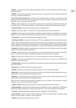 Digestão - conversão de alimentos complexos, geralmente insolúveis, em formas simples, geralmente solúveis,
por ação enzimática.                                                                                              51
 Diplóide - estado em que cada tipo de cromossomo, exceto os cromossomos sexuais, está representado duas
vezes (2n), em oposição à haplóide (n).

  DNA (ácido desoxirribonucléico) - portador da informação genética nas células; é constituído por duas
cadeias de fosfato, desoxirribose, purinas e pirimidinas; as cadeias se dispõem em dupla hélice; capaz de auto-
replicação, assim como de reger síntese de RNA.

 Elétron - partícula subatômica com carga elétrica negativa igual em magnitude à carga positiva do próton, mas
com massa igual a 1/1.837 da massa do próton; está em órbita em torno do núcleo positivamente carregado.

 Energia de ligação - energia necessária para quebrar uma ligação química.

 Enzima - proteína que regula a velocidade de uma reação química; funciona como catalisador.

 Eucarioto - célula que possui núcleo limitado por membrana, organelas limitadas por membranas e cromossomos
múltiplos, nos quais o DNA está combinado com proteínas especiais; organismo constituído por tais células.

 Fermentador - ser que realiza fermentação para obtenção de energia.

 Fosforilação oxidativa - formação de moléculas de ATP com a energia proveniente de processos de oxidação.

  Gene - unidade de hereditariedade, transmitida no cromossomo e que, por interação com os ambientes externo
e interno, regula o desenvolvimento de uma característica. Em uma molécula de DNA é a seqüência de nucleotídeos
que dita a seqüência de aminoácidos de uma proteína ou a seqüência de nucleotídeos de uma molécula de RNA.

  Glicogênio - carboidrato complexo; uma das principais substâncias de reserva alimentar na maioria dos animais
e fungos; é convertido em glicose por hidrólise.

 Glicólise - processo pelo qual a molécula de glicose é convertida anaerobicamente em duas moléculas de
piruvato, com liberação de pequena quantidade de energia útil; a reação ocorre no citoplasma.

 Glicose - açúcar com seis carbonos (C6H12O6). É o monossacarídeo mais comum nas células animais.

 Haplóide - célula que possui apenas um cromossomos de cada tipo (n), em contraste com a diplóide (2n);
característica das células sexuais.

 Hereditariedade - transferência de características dos pais para seus descendentes pela transmissão de genes
através dos gametas.

 Heterótrofo - ser incapaz de sintetizar seu próprio alimento.

 Hidrólise - quebra de uma molécula em duas pela adição de H+ e OH-, provenientes da água.

 Hipertônico - solução que contém concentração de solutos suficientemente alta para ganhar água de outra
solução através de uma membrana seletivamente permeável.

 Hipotônico - solução que contém concentração de solutos suficientemente baixa para perder água para outra
solução através de uma membrana seletivamente permeável.

  Íon - átomo ou molécula que tenha perdido ou ganhado um ou mais elétrons. Por esse processo chamado
ionização, o átomo torna-se eletricamente carregado.

 Ligação covalente - ligação química formada entre átomos pela partilha de um par de elétrons.

 Ligação peptídica - tipo de ligação formada quando dois aminoácidos se unem; o grupo ácido (-COOH) de um
aminoácido é ligado ao grupo básico (-NH2) do ácido seguinte e é removida uma molécula de água (H2O).

 Lisossomo - organela limitada por membrana na qual são segregadas enzimas hidrolíticas.

 Macromolécula - molécula de peso molecular muito alto. Refere-se especificamente a proteínas, ácidos
nucléicos, polissacarídeos e complexos dessas substâncias.

 Organela - corpo dentro do citoplasma de uma célula.
 