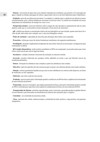Osmose - movimento de água entre suas soluções separadas por membrana, que permite a livre passagem da
52   água e impede ou retarda a passagem do soluto; a água tende a mover-se do meio hipotônico para o hipertônico.

       Oxidação - perca de um elétron por um átomo. A oxidação e a redução (que é o ganho de um elétron) ocorrem
     simultaneamente, pois o elétron perdido por um átomo é aceito por outro. As reações de oxiredução são meios
     importantes de transferência de energia nos seres vivos.

      Panspermia cósmica - teoria de Arrhenius sobre a origem da vida, baseada no surgimento da vida em outro
     planeta, sendo que os cosmozoários teriam alcançado a Terra através de meteoritos.

      pH - símbolo que denota a concentração relativa de íons hidrogênio em uma solução; quanto mais baixo for o
     valor do pH, mais ácida será a solução, isso é, mas íons hidrogênio conterá.

      Poder de resolução - capacidade de uma lente para distinguir duas linhas como separadas.

      Procarioto - célula que carece de núcleo limitado por membrana e de organelas membranosas.

      Pseudópodo - projeção citoplasmática temporária de uma célula; funciona na locomoção e na fagocitose para
     alimentação ou defesa.

       RNA (ácido ribonucléico) - ácido nucléico semelhante ao DNA em composição, exceto pelo açúcar que é uma
     ribose e pela uracila que está no lugar da timina.

      Sarcômero - unidade estrutural e funcional da contração no músculo estriado.

      Secreção - produto elaborado por qualquer célula, glândula ou tecido e que seja liberado através da
     membrana plasmática.

      Síntese - formação de substância mais complexa a partir de substâncias mais simples.

      Sítio ativo - parte da superfície de uma enzima na qual se ajusta a um substrato durante uma reação catalítica.

      Solução - mistura (geralmente líquida) em que uma ou mais substâncias (os solutos) estão dispersas, na forma
     de moléculas ou íons separados.

      Substrato - que sofre a ação de uma enzima.

      Tradução - processo pelo qual a informação genética contida em um RNAm dita a seqüência de aminoácidos
     de uma molécula de proteína.

      Transcrição - processo enzimático, que implica pareamento de bases, pelo qual a informação genética contida
     no DNA é utilizada para especificar uma seqüência complementar de bases em uma molécula de RNA.

       Transportador de elétrons - proteínas especializadas, como o citocromo, que podem perder ou ganhar elétrons
     reversivelmente e que funcionam na transferência de elétrons dos nutrientes para o oxigênio.

      Unicelular - ser constituído de uma única célula.

      Vírus - partícula não celular, submicroscópica, constituída de ácido nucléico e capa protéica; são parasitas
     obrigatórios.
 