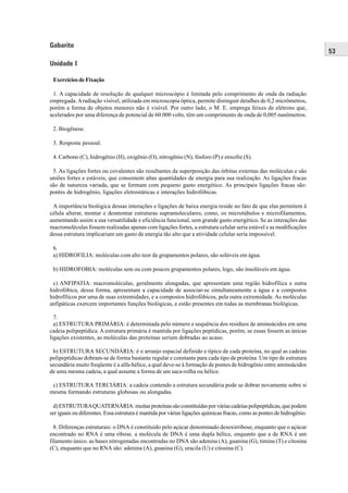 Gabarito
                                                                                                                        53
Unidade I

 Exercícios de Fixação

 1. A capacidade de resolução de qualquer microscópio é limitada pelo comprimento de onda da radiação
empregada. A radiação visível, utilizada em microscopia óptica, permite distinguir detalhes de 0,2 micrômetros,
porém a forma de objetos menores não é visível. Por outro lado, o M. E. emprega feixes de elétrons que,
acelerados por uma diferença de potencial de 60.000 volts, têm um comprimento de onda de 0,005 nanômetros.

 2. Biogênese.

 3. Resposta pessoal.

 4. Carbono (C), hidrogênio (H), oxigênio (O), nitrogênio (N), fósforo (P) e enxofre (S).

 5. As ligações fortes ou covalentes são resultantes da superposição das órbitas externas das moléculas e são
uniões fortes e estáveis, que consomem altas quantidades de energia para sua realização. As ligações fracas
são de natureza variada, que se formam com pequeno gasto energético. As principais ligações fracas são:
pontes de hidrogênio, ligações eletrostáticas e interações hidrofóbicas.

 A importância biológica dessas interações e ligações de baixa energia reside no fato de que elas permitem à
célula alterar, montar e desmontar estruturas supramoleculares, como, os microtúbulos e microfilamentos,
aumentando assim a sua versatilidade e eficiência funcional, sem grande gasto energético. Se as interações das
macromoléculas fossem realizadas apenas com ligações fortes, a estrutura celular seria estável e as modificações
dessa estrutura implicariam um gasto de energia tão alto que a atividade celular seria impossível.

 6.
 a) HIDROFILIA: moléculas com alto teor de grupamentos polares, são solúveis em água.

 b) HIDROFOBIA: moléculas sem ou com poucos grupamentos polares, logo, são insolúveis em água.

 c) ANFIPATIA: macromoléculas, geralmente alongadas, que apresentam uma região hidrofílica e outra
hidrofóbica, dessa forma, apresentam a capacidade de associar-se simultaneamente a água e a compostos
hidrofílicos por uma de suas extremidades, e a compostos hidrofóbicos, pela outra extremidade. As moléculas
anfipáticas exercem importantes funções biológicas, e estão presentes em todas as membranas biológicas.

  7.
  a) ESTRUTURA PRIMÁRIA: é determinada pelo número e sequência dos resíduos de aminoácidos em uma
cadeia polipeptídica. A estrutura primária é mantida por ligações peptídicas, porém, se essas fossem as únicas
ligações existentes, as moléculas das proteínas seriam dobradas ao acaso.

 b) ESTRUTURA SECUNDÁRIA: é o arranjo espacial definido e típico de cada proteína, no qual as cadeias
polipeptídicas dobram-se de forma bastante regular e constante para cada tipo de proteína. Um tipo de estrutura
secundária muito freqüente é a alfa-hélice, a qual deve-se à formação de pontes de hidrogênio entre aminoácidos
de uma mesma cadeia, a qual assume a forma de um saca-rolha ou hélice.

 c) ESTRUTURA TERCIÁRIA: a cadeia contendo a estrutura secundária pode se dobrar novamente sobre si
mesma formando estruturas globosas ou alongadas.

 d) ESTRUTURA QUATERNÁRIA: muitas proteínas são constituídas por várias cadeias polipeptídicas, que podem
ser iguais ou diferentes. Essa estrutura é mantida por várias ligações químicas fracas, como as pontes de hidrogênio.

  8. Diferenças estruturais: o DNA é constituído pelo açúcar denominado desoxirribose, enquanto que o açúcar
encontrado no RNA é uma ribose. a molécula de DNA é uma dupla hélice, enquanto que a de RNA é um
filamento único. as bases nitrogenadas encontradas no DNA são adenina (A), guanina (G), timina (T) e citosina
(C), enquanto que no RNA são: adenina (A), guanina (G), uracila (U) e citosina (C).
 