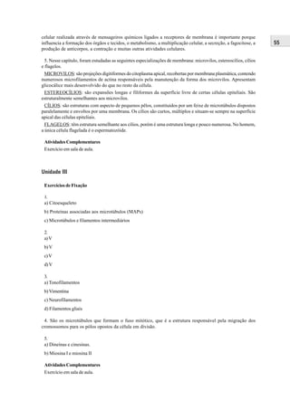 celular realizada através de mensageiros químicos ligados a receptores de membrana é importante porque
influencia a formação dos órgãos e tecidos, o metabolismo, a multiplicação celular, a secreção, a fagocitose, a    55
produção de anticorpos, a contração e muitas outras atividades celulares.

  5. Nesse capítulo, foram estudadas as seguintes especializações de membrana: microvilos, estereocílios, cílios
e flagelos.
  MICROVILOS: são projeções digitiformes do citoplasma apical, recobertas por membrana plasmática, contendo
numerosos microfilamentos de actina responsáveis pela manutenção da forma dos microvilos. Apresentam
glicocálice mais desenvolvido do que no resto da célula.
  ESTEREOCÍLIOS: são expansões longas e filiformes da superfície livre de certas células epiteliais. São
estruturalmente semelhantes aos microvilos.
  CÍLIOS: são estruturas com aspecto de pequenos pêlos, constituídos por um feixe de microtúbulos dispostos
paralelamente e envoltos por uma membrana. Os cílios são curtos, múltiplos e situam-se sempre na superfície
apical das células epiteliais.
  FLAGELOS: têm estrutura semelhante aos cílios, porém é uma estrutura longa e pouco numerosa. No homem,
a única célula flagelada é o espermatozóide.

 Atividades Complementares
 Exercício em sala de aula.



Unidade III

 Exercícios de Fixação

 1.
 a) Citoesqueleto
 b) Proteínas associadas aos microtúbulos (MAPs)
 c) Microtúbulos e filamentos intermediários

 2.
 a) V
 b) V
 c) V
 d) V

 3.
 a) Tonofilamentos
 b) Vimentina
 c) Neurofilamentos
 d) Filamentos gliais

 4. São os microtúbulos que formam o fuso mitótico, que é a estrutura responsável pela migração dos
cromossomos para os pólos opostos da célula em divisão.

 5.
 a) Dineínas e cinesinas.
 b) Miosina I e miosina II

 Atividades Complementares
 Exercício em sala de aula.
 