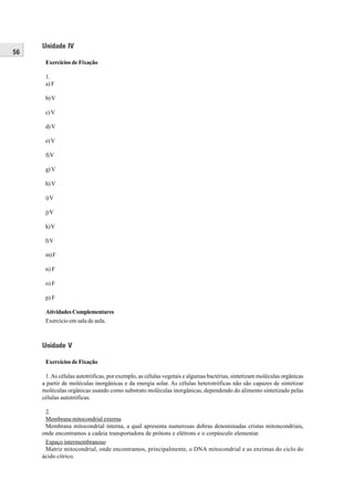 Unidade IV
56
      Exercícios de Fixação

      1.
      a) F

      b) V

      c) V

      d) V

      e) V

      f) V

      g) V

      h) V

      i) V

      j) V

      k) V

      l) V

      m) F

      n) F

      o) F

      p) F

      Atividades Complementares
      Exercício em sala de aula.



     Unidade V

      Exercícios de Fixação

      1. As células autotróficas, por exemplo, as células vegetais e algumas bactérias, sintetizam moléculas orgânicas
     a partir de moléculas inorgânicas e da energia solar. As células heterotróficas não são capazes de sintetizar
     moléculas orgânicas usando como substrato moléculas inorgânicas, dependendo do alimento sintetizado pelas
     células autotróficas.

      2.
      Membrana mitocondrial externa
      Membrana mitocondrial interna, a qual apresenta numerosas dobras denominadas cristas mitoncondriais,
     onde encontramos a cadeia transportadora de prótons e elétrons e o corpúsculo elementar.
      Espaço intermembranoso
      Matriz mitocondrial, onde encontramos, principalmente, o DNA mitocondrial e as enzimas do ciclo do
     ácido cítrico.
 