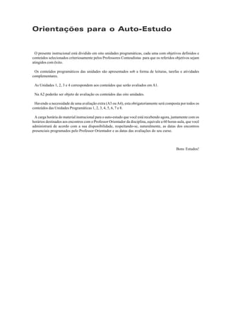 Orientações para o Auto-Estudo


 O presente instrucional está dividido em oito unidades programáticas, cada uma com objetivos definidos e
conteúdos selecionados criteriosamente pelos Professores Conteudistas para que os referidos objetivos sejam
atingidos com êxito.

 Os conteúdos programáticos das unidades são apresentados sob a forma de leituras, tarefas e atividades
complementares.

 As Unidades 1, 2, 3 e 4 correspondem aos conteúdos que serão avaliados em A1.

 Na A2 poderão ser objeto de avaliação os conteúdos das oito unidades.

 Havendo a necessidade de uma avaliação extra (A3 ou A4), esta obrigatoriamente será composta por todos os
conteúdos das Unidades Programáticas 1, 2, 3, 4, 5, 6, 7 e 8.

 A carga horária do material instrucional para o auto-estudo que você está recebendo agora, juntamente com os
horários destinados aos encontros com o Professor Orientador da disciplina, equivale a 60 horas-aula, que você
administrará de acordo com a sua disponibilidade, respeitando-se, naturalmente, as datas dos encontros
presenciais programados pelo Professor Orientador e as datas das avaliações do seu curso.



                                                                                              Bons Estudos!
 