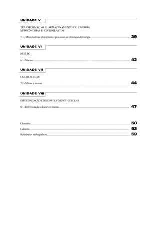 UNIDADE V

TRANSFORMAÇÃO E ARMAZENAMENTO DE ENERGIA.
MITOCÔNDRIAS E CLOROPLASTOS

5.1– Mitocôndrias, cloroplasto e processos de obtenção de energia...........................................................                                               39

UNIDADE VI

NÚCLEO

6.1– Núcleo...........................................................................................................................................................     42

UNIDADE VII

CICLO CELULAR

7.1– Mitose e meiose...........................................................................................................................................            44

UNIDADE VIII

DIFERENCIAÇÃO E DESENVOLVIMENTO CELULAR

8.1– Diferenciação e desenvolvimento.....................................................................................................................                  47



Glossário...............................................................................................................................................................   50
Gabarito................................................................................................................................................................   53
Referências bibliográficas.........................................................................................................................................        59
 