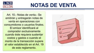NOTAS DE VENTA
Art. 10.- Notas de venta.- Se
emitirán y entregarán notas de
venta en operaciones con
consumidores o usuarios finales.
El emisor identificará al
comprador exclusivamente
cuando éste requiera sustentar
costos y gastos o cuando el
monto de la transacción supere
al valor establecido en el Art. 19
de este reglamento.
 