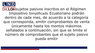 Los sujetos pasivos inscritos en el Régimen
Impositivo Simplificado Ecuatoriano podrán
dentro de cada mes, de acuerdo a la categoría
que corresponda, emitir comprobantes de venta
únicamente hasta los montos máximos
señalados a continuación, sin que se limite el
número de comprobantes que el sujeto pasivo
pueda emitir
 