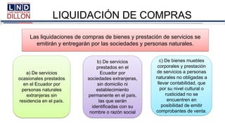 LIQUIDACIÓN DE COMPRAS
a) De servicios
ocasionales prestados
en el Ecuador por
personas naturales
extranjeras sin
residencia en el país.
b) De servicios
prestados en el
Ecuador por
sociedades extranjeras,
sin domicilio ni
establecimiento
permanente en el país,
las que serán
identificadas con su
nombre o razón social
c) De bienes muebles
corporales y prestación
de servicios a personas
naturales no obligadas a
llevar contabilidad, que
por su nivel cultural o
rusticidad no se
encuentren en
posibilidad de emitir
comprobantes de venta.
Las liquidaciones de compras de bienes y prestación de servicios se
emitirán y entregarán por las sociedades y personas naturales.
 