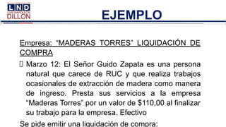 EJEMPLO
Empresa: “MADERAS TORRES” LIQUIDACIÓN DE
COMPRA
Marzo 12: El Señor Guido Zapata es una persona
natural que carece de RUC y que realiza trabajos
ocasionales de extracción de madera como manera
de ingreso. Presta sus servicios a la empresa
“Maderas Torres” por un valor de $110,00 al finalizar
su trabajo para la empresa. Efectivo
Se pide emitir una liquidación de compra:
 