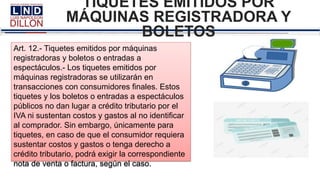TIQUETES EMITIDOS POR
MÁQUINAS REGISTRADORA Y
BOLETOS
Art. 12.- Tiquetes emitidos por máquinas
registradoras y boletos o entradas a
espectáculos.- Los tiquetes emitidos por
máquinas registradoras se utilizarán en
transacciones con consumidores finales. Estos
tiquetes y los boletos o entradas a espectáculos
públicos no dan lugar a crédito tributario por el
IVA ni sustentan costos y gastos al no identificar
al comprador. Sin embargo, únicamente para
tiquetes, en caso de que el consumidor requiera
sustentar costos y gastos o tenga derecho a
crédito tributario, podrá exigir la correspondiente
nota de venta o factura, según el caso.
 