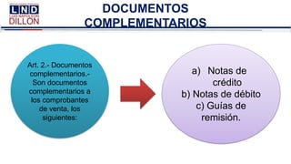 DOCUMENTOS
COMPLEMENTARIOS
Art. 2.- Documentos
complementarios.-
Son documentos
complementarios a
los comprobantes
de venta, los
siguientes:
a) Notas de
crédito
b) Notas de débito
c) Guías de
remisión.
 