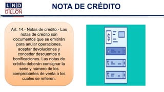 NOTA DE CRÉDITO
Art. 14.- Notas de crédito.- Las
notas de crédito son
documentos que se emitirán
para anular operaciones,
aceptar devoluciones y
conceder descuentos o
bonificaciones. Las notas de
crédito deberán consignar la
serie y número de los
comprobantes de venta a los
cuales se refieren.
 