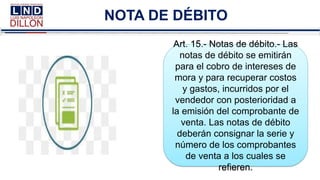 NOTA DE DÉBITO
Art. 15.- Notas de débito.- Las
notas de débito se emitirán
para el cobro de intereses de
mora y para recuperar costos
y gastos, incurridos por el
vendedor con posterioridad a
la emisión del comprobante de
venta. Las notas de débito
deberán consignar la serie y
número de los comprobantes
de venta a los cuales se
refieren.
 