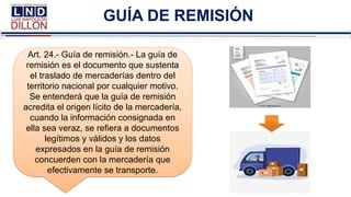 GUÍA DE REMISIÓN
Art. 24.- Guía de remisión.- La guía de
remisión es el documento que sustenta
el traslado de mercaderías dentro del
territorio nacional por cualquier motivo.
Se entenderá que la guía de remisión
acredita el origen lícito de la mercadería,
cuando la información consignada en
ella sea veraz, se refiera a documentos
legítimos y válidos y los datos
expresados en la guía de remisión
concuerden con la mercadería que
efectivamente se transporte.
 
