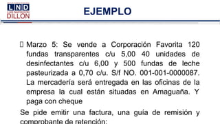 EJEMPLO
Marzo 5: Se vende a Corporación Favorita 120
fundas transparentes c/u 5,00 40 unidades de
desinfectantes c/u 6,00 y 500 fundas de leche
pasteurizada a 0,70 c/u. S/f NO. 001-001-0000087.
La mercadería será entregada en las oficinas de la
empresa la cual están situadas en Amaguaña. Y
paga con cheque
Se pide emitir una factura, una guía de remisión y
 