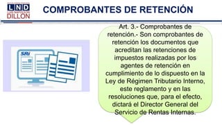 COMPROBANTES DE RETENCIÓN
Art. 3.- Comprobantes de
retención.- Son comprobantes de
retención los documentos que
acreditan las retenciones de
impuestos realizadas por los
agentes de retención en
cumplimiento de lo dispuesto en la
Ley de Régimen Tributario Interno,
este reglamento y en las
resoluciones que, para el efecto,
dictará el Director General del
Servicio de Rentas Internas.
 