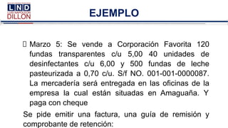 EJEMPLO
Marzo 5: Se vende a Corporación Favorita 120
fundas transparentes c/u 5,00 40 unidades de
desinfectantes c/u 6,00 y 500 fundas de leche
pasteurizada a 0,70 c/u. S/f NO. 001-001-0000087.
La mercadería será entregada en las oficinas de la
empresa la cual están situadas en Amaguaña. Y
paga con cheque
Se pide emitir una factura, una guía de remisión y
comprobante de retención:
 