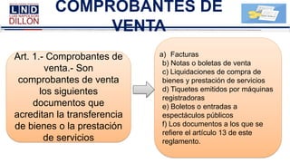 COMPROBANTES DE
VENTA
Art. 1.- Comprobantes de
venta.- Son
comprobantes de venta
los siguientes
documentos que
acreditan la transferencia
de bienes o la prestación
de servicios
a) Facturas
b) Notas o boletas de venta
c) Liquidaciones de compra de
bienes y prestación de servicios
d) Tiquetes emitidos por máquinas
registradoras
e) Boletos o entradas a
espectáculos públicos
f) Los documentos a los que se
refiere el artículo 13 de este
reglamento.
 