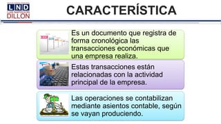 CARACTERÍSTICA
Es un documento que registra de
forma cronológica las
transacciones económicas que
una empresa realiza.
Estas transacciones están
relacionadas con la actividad
principal de la empresa.
Las operaciones se contabilizan
mediante asientos contable, según
se vayan produciendo.
 