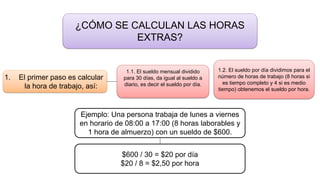 ¿CÓMO SE CALCULAN LAS HORAS
EXTRAS?
1. El primer paso es calcular
la hora de trabajo, así:
1.1. El sueldo mensual dividido
para 30 días, da igual al sueldo a
diario, es decir el sueldo por día.
1.2. El sueldo por día dividimos para el
número de horas de trabajo (8 horas si
es tiempo completo y 4 si es medio
tiempo) obtenemos el sueldo por hora.
Ejemplo: Una persona trabaja de lunes a viernes
en horario de 08:00 a 17:00 (8 horas laborables y
1 hora de almuerzo) con un sueldo de $600.
$600 / 30 = $20 por día
$20 / 8 = $2,50 por hora
 