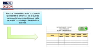 El rol de provisiones, es un documento
que realiza la empresa, en el cual se
hace constar una provisión para cada
trabajador por concepto de beneficios
sociales.
 