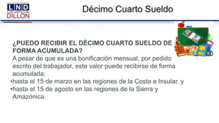 Décimo Cuarto Sueldo
¿PUEDO RECIBIR EL DÉCIMO CUARTO SUELDO DE
FORMA ACUMULADA?
A pesar de que es una bonificación mensual, por pedido
escrito del trabajador, este valor puede recibirse de forma
acumulada:
•hasta el 15 de marzo en las regiones de la Costa e Insular, y
•hasta el 15 de agosto en las regiones de la Sierra y
Amazónica.
 