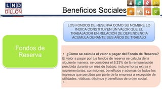 Fondos de
Reserva • : ¿Cómo se calcula el valor a pagar del Fondo de Reserva?
El valor a pagar por tus fondos de reserva se calcula de la
siguiente manera: se considera el 8.33% de la remuneración
percibida durante un mes de trabajo, incluye horas extras y
suplementarias, comisiones, beneficios y además de todos los
ingresos que percibas por parte de la empresa a excepción de
utilidades, viáticos, décimos y beneficios de orden social.
• .
LOS FONDOS DE RESERVA COMO SU NOMBRE LO
INDICA CONSTITUYEN UN VALOR QUE EL
TRABAJADOR EN RELACIÓN DE DEPENDENCIA
ACUMULA DURANTE SUS AÑOS DE TRABAJO
Beneficios Sociales
 