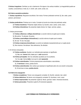 2.Verbos irregulares: Cambian su raíz o desinencia. No siguen a los verbos modelos. La irregularidad puede ser
vocálica, consonántica o mixta. Ej. Ir, mentir, salir, sentir, andar, etc.
B) Criterio semántico-sintáctico
1. Verbos copulativos: Requieren de atributo. Son nexos. Forman predicado nominal. Ej. Ser, estar, yacer,
parecer, permanecer
2. Verbos predicativos: Predican por sí solos. Cumplen la función de núcleo del predicado verbal.
2.1 Verbos transitivos: Presentan objeto directo. Ej. Escribir, amar, cantar, comer, decir…
2.2 Verbos intransitivos: No presentan objeto directo. Ej. Viajar, caminar, pelear…
3. Verbos pronominales
3.1 Verbos reflexivos o reflejos (transitivos): La acción retorna al sujeto que la realiza.
Ej. Me estimo. Te abrazas. Se peina.
3.2 Verbos cuasirreflejos (intransitivos) La acción retorna al sujeto que la realiza.
Ej. Se cae. Te vas. Se queja.
3.3 Verbos recíprocos (transitivos): La acción es realizada necesariamente por un sujeto plural.
Ej. Nos miramos. Se abrazan. Nos estimamos. Se ofenden.
4. En formas compuestas
4.1 Verbos auxiliares: Ayudan a un verboide para expresar un significado.
Ej. Va a ser, hemos leído, tuvo que ir, está repasando
4.2 Verbos principales: Son los verboides ayudados por los auxiliares.
Ej. Va a ser, hemos leído, tuvo que ir, está repasando
4.3 Verbos subordinados: Forman proposiciones subordinadas o secundarias.
Ej. Si terminas tu tarea, podrás dormir.
4.4 Verbos subordinantes: Son verbos que expresan el significado pleno de una oración compuesta.
Ej. Si terminas tu tarea, podrás dormir.
C) Criterio de conjugación
1.Verbos completivos: Tienen una conjugación completa. Ej. Escribir, estudiar, leer, abolir
2. Verbos defectivos: No tienen una conjugación completa. Ej. Acontecer, morir, nacer
3. Verbos impersonales: No presentan sujeto Ej. Nevar, granizar, haber. Amaneció lloviendo.
4. Verbos personales: Presentan sujeto Ej. Él amaneció agripado.
LAS FORMAS NO PERSONALES O VERBOIDES
4
 