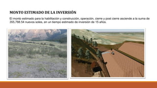 MONTO ESTIMADO DE LA INVERSIÓN
El monto estimado para la habilitación y construcción, operación, cierre y post cierre asciende a la suma de
355,788.54 nuevos soles, en un tiempo estimado de inversión de 15 años.
 