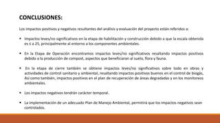 Los impactos positivos y negativos resultantes del análisis y evaluación del proyecto están referidos a:
 Impactos leves/no significativos en la etapa de habilitación y construcción debido a que la escala obtenida
es ≤ a 25, principalmente al entorno a los componentes ambientales.
 En la Etapa de Operación encontramos impactos leves/no significativos resaltando impactos positivos
debido a la producción de compost, aspectos que beneficiaran al suelo, flora y fauna.
 En la etapa de cierre también se obtiene impactos leves/no significativos sobre todo en obras y
actividades de control sanitario y ambiental, resaltando impactos positivos buenos en el control de biogás,
Así como también, impactos positivos en el plan de recuperación de áreas degradadas y en los monitoreos
ambientales.
 Los impactos negativos tendrán carácter temporal.
 La implementación de un adecuado Plan de Manejo Ambiental, permitirá que los impactos negativos sean
controlados.
CONCLUSIONES:
 