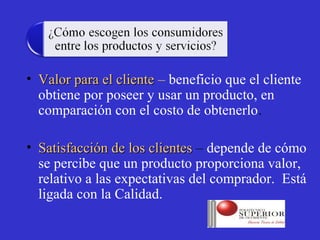 • Valor para el cliente – beneficio que el cliente
  obtiene por poseer y usar un producto, en
  comparación con el costo de obtenerlo.

• Satisfacción de los clientes – depende de cómo
  se percibe que un producto proporciona valor,
  relativo a las expectativas del comprador. Está
  ligada con la Calidad.
 