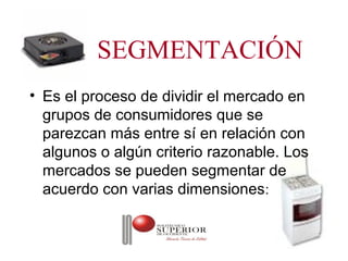 SEGMENTACIÓN
• Es el proceso de dividir el mercado en
  grupos de consumidores que se
  parezcan más entre sí en relación con
  algunos o algún criterio razonable. Los
  mercados se pueden segmentar de
  acuerdo con varias dimensiones:
 