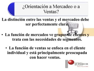 La distinción entre las ventas y el mercadeo debe
             ser perfectamente clara.

• La función de mercadeo ve grupos de clientes y
      trata con las necesidades de segmentos.

  • La función de ventas se enfoca en el cliente
   individual y está principalmente preocupada
                con hacer ventas.
 
