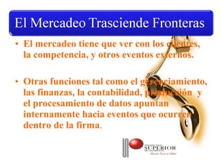 • El mercadeo tiene que ver con los clientes,
  la competencia, y otros eventos externos.

• Otras funciones tal como el gerenciamiento,
  las finanzas, la contabilidad, producción y
  el procesamiento de datos apuntan
  internamente hacia eventos que ocurren
  dentro de la firma.
 