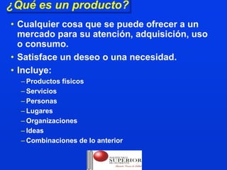 ¿Qué es un producto?
¿Qué es un producto?
• Cualquier cosa que se puede ofrecer a un
  mercado para su atención, adquisición, uso
  o consumo.
• Satisface un deseo o una necesidad.
• Incluye:
  – Productos físicos
  – Servicios
  – Personas
  – Lugares
  – Organizaciones
  – Ideas
  – Combinaciones de lo anterior
 