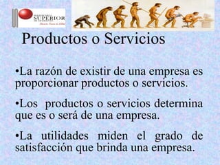 Productos o Servicios
•La razón de existir de una empresa es
proporcionar productos o servicios.
•Los productos o servicios determina
que es o será de una empresa.
•La utilidades miden el grado de
satisfacción que brinda una empresa.
 