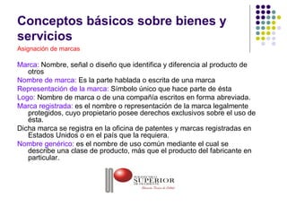 Conceptos básicos sobre bienes y
servicios
Asignación de marcas

Marca: Nombre, señal o diseño que identifica y diferencia al producto de
   otros
Nombre de marca: Es la parte hablada o escrita de una marca
Representación de la marca: Símbolo único que hace parte de ésta
Logo: Nombre de marca o de una compañía escritos en forma abreviada.
Marca registrada: es el nombre o representación de la marca legalmente
   protegidos, cuyo propietario posee derechos exclusivos sobre el uso de
   ésta.
Dicha marca se registra en la oficina de patentes y marcas registradas en
   Estados Unidos o en el país que la requiera.
Nombre genérico: es el nombre de uso común mediante el cual se
   describe una clase de producto, más que el producto del fabricante en
   particular.


                                  ®
 