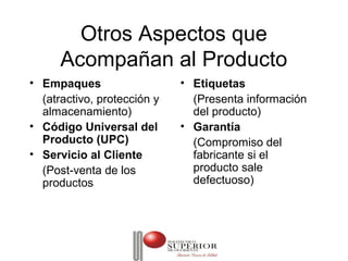 Otros Aspectos que
      Acompañan al Producto
• Empaques                   • Etiquetas
  (atractivo, protección y     (Presenta información
  almacenamiento)              del producto)
• Código Universal del       • Garantía
  Producto (UPC)               (Compromiso del
• Servicio al Cliente          fabricante si el
  (Post-venta de los           producto sale
  productos                    defectuoso)
 