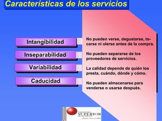 Características de los servicios
Características de los servicios



                        No pueden verse, degustarse, to-
     Intangibilidad
      Intangibilidad    carse ni olerse antes de la compra.

     Inseparabilidad    No pueden separarse de los
      Inseparabilidad   proveedores de servicios.

      Variabilidad
      Variabilidad      La calidad depende de quién los
                        presta, cuándo, dónde y cómo.

       Caducidad
       Caducidad        No pueden almacenarse para
                        venderse o usarse después.
 