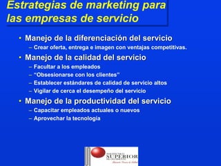 Estrategias de marketing para
 Estrategias de marketing para
las empresas de servicio
 las empresas de servicio
  • Manejo de la diferenciación del servicio
    – Crear oferta, entrega e imagen con ventajas competitivas.
  • Manejo de la calidad del servicio
    –   Facultar a los empleados
    –   “Obsesionarse con los clientes”
    –   Establecer estándares de calidad de servicio altos
    –   Vigilar de cerca el desempeño del servicio
  • Manejo de la productividad del servicio
    – Capacitar empleados actuales o nuevos
    – Aprovechar la tecnología
 