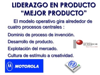 LIDERAZGO EN PRODUCTO
     “MEJOR PRODUCTO”
  El modelo operativo gira alrededor de
cuatro procesos centrales :
Dominio de proceso de invención.
Desarrollo de producto.
Explotación del mercado.
Cultura de estímulo a creatividad.
 