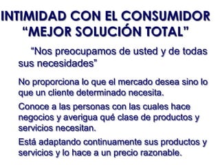 INTIMIDAD CON EL CONSUMIDOR
    “MEJOR SOLUCIÓN TOTAL”
    “Nos preocupamos de usted y de todas
  sus necesidades”
  No proporciona lo que el mercado desea sino lo
  que un cliente determinado necesita.
  Conoce a las personas con las cuales hace
  negocios y averigua qué clase de productos y
  servicios necesitan.
  Está adaptando continuamente sus productos y
  servicios y lo hace a un precio razonable.
 