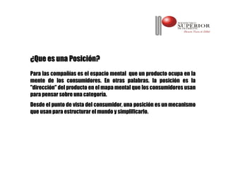 ¿Que es una Posición?
Para las compañías es el espacio mental que un producto ocupa en la
mente de los consumidores. En otras palabras. la posición es la
"dirección" del producto en el mapa mental que los consumidores usan
para pensar sobre una categoría.
Desde el punto de vista del consumidor, una posición es un mecanismo
que usan para estructurar el mundo y simplificarlo.
 