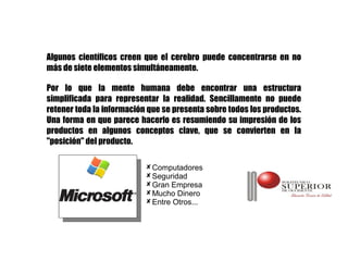 Algunos científicos creen que el cerebro puede concentrarse en no
más de siete elementos simultáneamente.

Por lo que la mente humana debe encontrar una estructura
simplificada para representar la realidad. Sencillamente no puede
retener toda la información que se presenta sobre todos los productos.
Una forma en que parece hacerlo es resumiendo su impresión de los
productos en algunos conceptos clave, que se convierten en la
"posición" del producto.

                            Computadores
                            Seguridad
                            Gran Empresa
                            Mucho Dinero
                            Entre Otros...
 