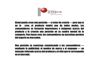 Usted puede crear una posición — o tratar de crearla — pero aun si
no la crea, el producto tendrá una de todos modos. Los
consumidores se formarán impresiones e imágenes acerca del
producto y le crearán una posición en su cuadro mental de la
categoría. Para hacer esto, los consumidores no necesitan permiso
del experto en mercadeo.


Una posición se construye comunicando a los consumidores —
mediante la publicidad, el nombre de marca y el empaque — un
mensaje reiterado acerca del producto y el sitio que le corresponde
en el mercado.
 