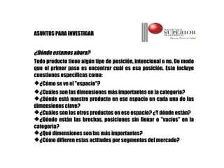ASUNTOS PARA INVESTIGAR


¿Dónde estamos ahora?
Todo producto tiene algún tipo de posición, intencional o no. De modo
que el primer paso es encontrar cuál es esa posición. Esto incluye
cuestiones específicas como:
¿Cómo se ve el "espacio"?
¿Cuáles son las dimensiones más importantes en la categoría?
¿Dónde está nuestro producto en ese espacio en cada una de las
dimensiones clave?
¿Cuáles son los otros productos en ese espacio? ¿Y dónde están?
¿Dónde están las brechas, posiciones sin llenar o "vacíos" en la
categoría?
¿Qué dimensiones son las más importantes?
¿Cómo difieren estas actitudes por segmentos del mercado?
 