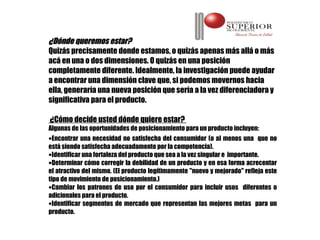 ¿Dónde queremos estar?
Quizás precisamente donde estamos, o quizás apenas más allá o más
acá en una o dos dimensiones. O quizás en una posición
completamente diferente. Idealmente, la investigación puede ayudar
a encontrar una dimensión clave que, si podemos movernos hacia
ella, generaría una nueva posición que sería a la vez diferenciadora y
significativa para el producto.

¿Cómo decide usted dónde quiere estar?
Algunas de las oportunidades de posicionamiento para un producto incluyen:
•Encontrar una necesidad no satisfecha del consumidor (o al menos una que no
está siendo satisfecha adecuadamente por la competencia).
•Identificar una fortaleza del producto que sea a la vez singular e importante.
•Determinar cómo corregir la debilidad de un producto y en esa forma acrecentar
el atractivo del mismo. (El producto legítimamente "nuevo y mejorado" refleja este
tipo de movimiento de posicionamiento.)
•Cambiar los patrones de uso por el consumidor para incluir usos diferentes o
adicionales para el producto.
•Identificar segmentos de mercado que representan las mejores metas para un
producto.
 