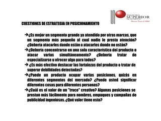 CUESTIONES DE ESTRATEGIA EN POSICIONAMIENTO

 ¿Es mejor un segmento grande ya atendido por otras marcas, que
  un segmento más pequeño al cual nadie le presta atención?
  ¿Debería atacarles donde están o atacarles donde no están?
 ¿Debería concentrarse en una sola característica del producto o
  atacar varias simultáneamente? ¿Debería tratar de
  especializarse u ofrecer algo para todos?
  ¿Es más efectivo destacar las fortalezas del producto o tratar de
  superar debilidades detectadas?
 ¿Puede un producto ocupar varias posiciones, quizás en
  diferentes segmentos del mercado? ¿Puede usted significar
  diferentes cosas para diferentes personas?
 ¿Cuál es el valor de un "truco" creativo? Algunas posiciones se
  prestan más fácilmente para nombres, empaques y campañas de
  publicidad ingeniosas. ¿Qué valor tiene esto?
 