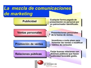 La mezcla de comunicaciones
La mezcla de comunicaciones
de marketing
de marketing
                          Cualquier forma pagada de
                           Cualquier forma pagada de
         Publicidad
         Publicidad       presentación no personal por
                           presentación no personal por
                          un patrocinador identificado.
                           un patrocinador identificado.


     Ventas personales
     Ventas personales     Presentaciones personales
                           de la fuerza de ventas.

                           Incentivos a corto plazo para
                           fomentar las ventas o modificar
    Promoción de ventas    hábitos de consumo


                          Forjar buenas relaciones con
    Relaciones públicas   diversos públicos que hacen
                          publicidad favorable gratis.
 