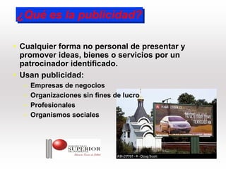 ¿Qué es la publicidad?
¿Qué es la publicidad?

• Cualquier forma no personal de presentar y
  promover ideas, bienes o servicios por un
  patrocinador identificado.
• Usan publicidad:
  –   Empresas de negocios
  –   Organizaciones sin fines de lucro
  –   Profesionales
  –   Organismos sociales
 